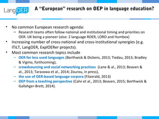 A “European” research on OEP in language education?
• No common European research agenda:
– Research teams often follow national and institutional timing and priorities on
OER. UK being a pioneer (also: 2 language ROER, LORO and Humbox)
• Increasing number of cross-national and cross-institutional synergies (e.g.
ITiLT, LangOER, ExplOERer projects).
• Most common research topics include
– OER for less used languages (Borthwick & Dickens, 2013; Tiedau, 2013; Bradley
& Vigmo, forthcoming),
– crowdsourcing and social networking practices (Lane & al., 2013; Beaven &
al., 2013; Tarasowa et al., 2014; Zourou, in press),
– the use of OER-based language corpora (Fitzerald, 2013)
– OEP from a teaching perspective (Calvi et al., 2013; Beaven, 2015; Borthwick &
Gallahger-Brett, 2014).
 