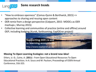 Some research trends
• “How to embrace openness” (Comas-Quinn & Borthwick, 2015) =>
approaches to sharing and reusing open content
• OER remix from a design perspective (Colpaert, 2015- MOOCs as OER
mashups-; Murray 2015)
• Collective learning and communities of practice (online and offline) around
OEP, including badging (Kurek, forthcoming; ExplOErer project)
http://www.exploerer.gu.se/
Moving To Open Learning Ecologies: not a brand new idea!
Ehlers, U.-D., Caine, A. (2011) : From Open Educational Resources To Open
Educational Practices. In A. Szucs and M. Paulsen, Proceedings of EDEN Annual
Conference, 316-323.
 