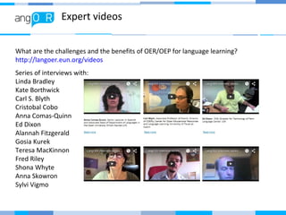 Expert videos
Series of interviews with:
Linda Bradley
Kate Borthwick
Carl S. Blyth
Cristobal Cobo
Anna Comas-Quinn
Ed Dixon
Alannah Fitzgerald
Gosia Kurek
Teresa MacKinnon
Fred Riley
Shona Whyte
Anna Skowron
Sylvi Vigmo
What are the challenges and the benefits of OER/OEP for language learning?
http://langoer.eun.org/videos
 