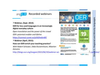Recorded webinars
Strand5:RegionalandMinoritylanguages
Webinar, (Sept. 2014):
OER for less used languages in an increasingly
digital everyday culture
Open translation and the power of the crowd
OER: potential enabler and lifeline
https://connect.sunet.se/p502lhe6m8f/
Webinar (April, 2015):
How can OER enrich your teaching practice?
With Robert Schuwer, Ebba Ossiannilsson, Maarten
Zeinstra
http://blogs.eun.org/langoer/2015/06/19/webinar-series-how-can-oer-enrich-your-teaching-practice/
 
