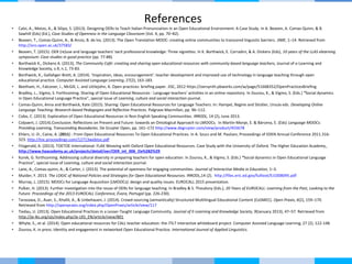 • Calvi, A., Motzo, A., & Silipo, S. (2013). Designing OERs to Teach Italian Pronunciation in an Open Educational Environment: A Case Study. In A. Beaven, A. Comas-Quinn, & B.
Sawhill (Eds) (Ed.), Case Studies of Openness in the Language Classroom (Vol. 4, pp. 70–82).
• Beaven, T., Comas-Quinn, A., & Arcos, B. de los. (2013). The Open Translation MOOC: creating online communities to transcend linguistic barriers. JIME, 1–14. Retrieved from
http://oro.open.ac.uk/37583/
• Beaven, T. (2015). OER (re)use and language teachers’ tacit professional knowledge: Three vignettes. In K. Borthwick, E. Corradini, & A. Dickens (Eds), 10 years of the LLAS elearning
symposium: Case studies in good practice (pp. 77-88).
• Borthwick K., Dickens A. (2013), The Community Café: creating and sharing open educational resources with community-based language teachers, Journal of e-Learning and
Knowledge Society, v.9, n.1, 73-83.
• Borthwick, K., Gallahger-Brett, A. (2014). ‘Inspiration, ideas, encouragement’: teacher development and improved use of technology in language teaching through open
educational practice. Computer Assisted Language Learning, 27(2), 163-183.
• Beetham, H., Falconer, I., McGill, L. and Littlejohn, A. Open practices: briefing paper. JISC, 2012 https://oersynth.pbworks.com/w/page/51668352/OpenPracticesBriefing
• Bradley, L., Vigmo, S. Forthcoming. Sharing of Open Educational Resources - Language teachers’ activities in an online repository. In Zourou, K., & Vigmo, S. (Eds.) “Social dynamics
in Open Educational Language Practice”, special issue of Learning, culture and social interaction journal.
• Comas-Quinn, Anna and Borthwick, Kate (2015). Sharing: Open Educational Resources for Language Teachers. In: Hampel, Regine and Stickler, Ursula eds. Developing Online
Language Teaching: Research-based Pedagogies and Reflective Practices. Palgrave Macmillan, pp. 96–112.
• Cobo, C. (2013). Exploration of Open Educational Resources in Non-English Speaking Communities. IRRODL, 14 (2), June 2013.
• Colpaert, J. (2014).Conclusion. Reflections on Present and Future: towards an Ontological Approach to LMOOCs. In Martín-Monje, E. & Bárcena, E. (Eds) Language MOOCs:
Providing Learning, Transcending Boundaries. De Gruyter Open, pp. 161–172 http://www.degruyter.com/view/product/455678
• Ehlers, U.-D., Caine, A. (2011) : From Open Educational Resources To Open Educational Practices. In A. Szucs and M. Paulsen, Proceedings of EDEN Annual Conference 2011.316-
323. http://toc.proceedings.com/12713webtoc.pdf
• Fitzgerald, A. (2013). TOETOE International: FLAX Weaving with Oxford Open Educational Resources. Case Study with the University of Oxford. The Higher Education Academy.
http://www.heacademy.ac.uk/projects/detail/oer/OER_int_006_Ox%282%29
• Kurek, G. forthcoming. Addressing cultural diversity in preparing teachers for open education. In Zourou, K., & Vigmo, S. (Eds.) “Social dynamics in Open Educational Language
Practice”, special issue of Learning, culture and social interaction journal.
• Lane, A., Comas-quinn, A., & Carter, J. (2013). The potential of openness for engaging communities. Journal of Interactive Media in Education, 1–3.
• Mulder, F. 2013. The LOGIC of National Policies and Strategies for Open Educational Resources. IRRODL,14 (2). http://files.eric.ed.gov/fulltext/EJ1008095.pdf
• Murray, L. (2015). MOOCs for Language Acquisition (LMOOCs): design and quality issues. EUROCALL 2015 presentation.
• Pulker, H. (2013). Further investigation into the reuse of OERs for language teaching. In Bradley & S. Thouësny (Eds.), 20 Years of EUROCALL: Learning from the Past, Looking to the
Future. Proceedings of the 2013 EUROCALL Conference, Évora, Portugal (pp. 226-230).
• Tarasowa, D., Auer, S., Khalili, A., & Unbehauen, J. (2014). Crowd-sourcing (semantically) Structured Multilingual Educational Content (CoSMEC). Open Praxis, 6(2), 159–170.
Retrieved from http://openpraxis.org/index.php/OpenPraxis/article/view/117
• Tiedau, U. (2013). Open Educational Practices in a Lesser-Taught Language Community. Journal of E-Learning and Knowledge Society, 9(January 2013), 47–57. Retrieved from
http://je-lks.org/ojs/index.php/Je-LKS_EN/article/view/801
• Whyte, S., et al. (2014). Open educational resources for CALL teacher education: the iTILT interactive whiteboard project. Computer Assisted Language Learning, 27 (2), 122-148.
• Zourou, K. in press. Identity and engagement in networked Open Educational Practice. International Journal of Applied Linguistics.
References
 