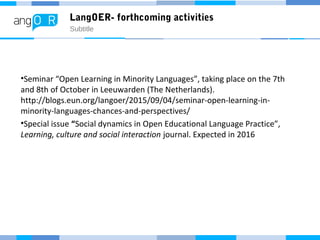 LangOER- forthcoming activities
Subtitle
•Seminar “Open Learning in Minority Languages”, taking place on the 7th
and 8th of October in Leeuwarden (The Netherlands).
http://blogs.eun.org/langoer/2015/09/04/seminar-open-learning-in-
minority-languages-chances-and-perspectives/
•Special issue “Social dynamics in Open Educational Language Practice”,
Learning, culture and social interaction journal. Expected in 2016
 