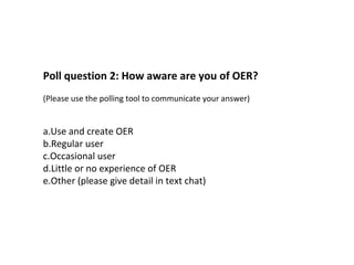 Poll question 2: How aware are you of OER?
(Please use the polling tool to communicate your answer)
a.Use and create OER
b.Regular user
c.Occasional user
d.Little or no experience of OER
e.Other (please give detail in text chat)
 
