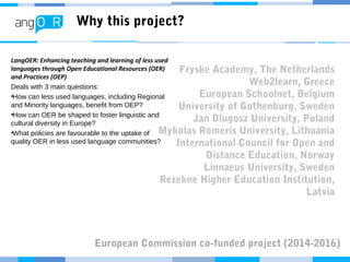 Why this project?
LangOER: Enhancing teaching and learning of less used
languages through Open Educational Resources (OER)
and Practices (OEP)
Deals with 3 main questions:
•How can less used languages, including Regional
and Minority languages, benefit from OEP?
•How can OER be shaped to foster linguistic and
cultural diversity in Europe?
•What policies are favourable to the uptake of
quality OER in less used language communities?
Fryske Academy, The Netherlands
Web2learn, Greece
European Schoolnet, Belgium
University of Gothenburg, Sweden
Jan Dlugosz University, Poland
Mykolas Romeris University, Lithuania
International Council for Open and
Distance Education, Norway
Linnaeus University, Sweden
Rezekne Higher Education Institution,
Latvia
European Commission co-funded project (2014-2016)
 