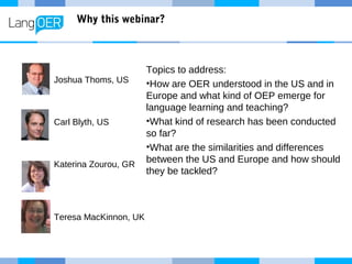 Why this webinar?
Topics to address:
•How are OER understood in the US and in
Europe and what kind of OEP emerge for
language learning and teaching?
•What kind of research has been conducted
so far?
•What are the similarities and differences
between the US and Europe and how should
they be tackled?
Joshua Thoms, US
Carl Blyth, US
Katerina Zourou, GR
Teresa MacKinnon, UK
 