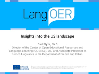 This project was financed with the support of the European Commission. This publication is the sole responsibility of the author and
the Commission is not responsible for any use that may be made of the information contained therein.
Insights into the US landscape
Carl Blyth, Ph.D
Director of the Center of Open Educational Resources and
Language Learning (COERLL), US, and Associate Professor of
French Linguistics in the Department of French and Italian.
 