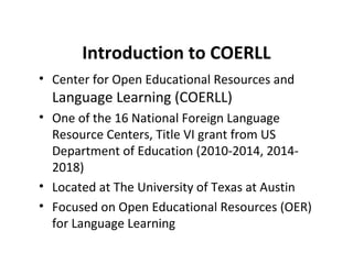 Introduction to COERLL
• Center for Open Educational Resources and
Language Learning (COERLL)
• One of the 16 National Foreign Language
Resource Centers, Title VI grant from US
Department of Education (2010-2014, 2014-
2018)
• Located at The University of Texas at Austin
• Focused on Open Educational Resources (OER)
for Language Learning
 