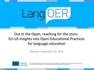 This project was financed with the support of the European Commission. This publication is the sole responsibility of the author and
the Commission is not responsible for any use that may be made of the information contained therein.
Out in the Open, reaching for the stars:
EU-US insights into Open Educational Practices
for language education
Webinar, September 15, 2015
 