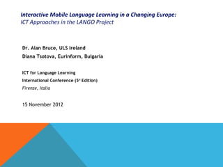 Interactive Mobile Language Learning in a Changing Europe:
ICT Approaches in the LANGO Project



Dr. Alan Bruce, ULS Ireland
Diana Tsotova, Eurinform, Bulgaria


ICT for Language Learning
International Conference (5th Edition)
Firenze, Italia


15 November 2012
 