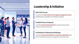 Leadership & Initiative
Glint 2021 Survey
I served as the Team Leader in the employee engagement survey,
facilitating team participation and feedback collection
Cardlink Process Proposal
I submitted improvement proposals for payment processing to
enhance transaction efficiency
Contribution to Warehouse Redesign
I provided constructive feedback on warehouse organization with
the aim of optimizing inventory management and product flow
 