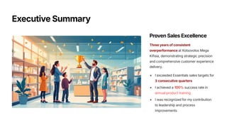 Executive Summary
Proven Sales Excellence
Three years of consistent
overperformance at Kotsovolos Mega
Kifisia, demonstrating strategic precision
and comprehensive customer experience
delivery.
I exceeded Essentials sales targets for
3 consecutive quarters
I achieved a 100% success rate in
annual product training
I was recognized for my contribution
to leadership and process
improvements
 