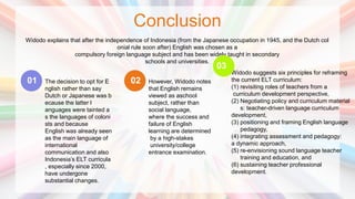 Conclusion
Widodo explains that after the independence of Indonesia (from the Japanese occupation in 1945, and the Dutch col
onial rule soon after) English was chosen as a
compulsory foreign language subject and has been widely taught in secondary
schools and universities.
The decision to opt for E
nglish rather than say
Dutch or Japanese was b
ecause the latter l
anguages were tainted a
s the languages of coloni
sts and because
English was already seen
as the main language of
international
communication and also
Indonesia’s ELT curricula
, especially since 2000,
have undergone
substantial changes.
01 However, Widodo notes
that English remains
viewed as aschool
subject, rather than
social language,
where the success and
failure of English
learning are determined
by a high-stakes
university/college
entrance examination.
02
Widodo suggests six principles for reframing
the current ELT curriculum:
(1) revisiting roles of teachers from a
curriculum development perspective,
(2) Negotiating policy and curriculum material
s: teacher-driven language curriculum
development,
(3) positioning and framing English language
pedagogy,
(4) integrating assessment and pedagogy:
a dynamic approach,
(5) re-envisioning sound language teacher
training and education, and
(6) sustaining teacher professional
development.
03
 