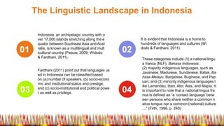 The Linguistic Landscape in Indonesia
01
03
02
04
Indonesia, an archipelagic country with o
ver 17,000 islands stretching along the e
quator between Southeast Asia and Aust
ralia, is known as a multilingual and mult
icultural country (Paauw, 2009; Widodo
& Fardhani, 2011).
Fardhani (2011) point out that languages us
ed in Indonesia can be classified based
on (a) number of speakers, (b) socio-econo
mic and institutional status and prestige,
and (c) socio-institutional and political powe
r as well as privilege.
It is evident that Indonesia is a home to
hundreds of languages and cultures (Wi
dodo & Fardhani, 2011).
These categories include (1) a national lingu
a franca (NLF), Bahasa Indonesia;
(2) majority indigenous languages, such as
Javanese, Madurese, Sundanese, Batak, Ba
hasa Melayu, Banjarese, Buginese, and Pap
uan; and (3) minority indigenous languages l
ike Lamandau, Iban, Alor, Alas, and Mapia. It
is important to note that a national lingua fra
nca is defined as “a ‘contact language’ betw
een persons who share neither a common n
ative tongue nor a common (national) culture
…” (Firth, 1996, p. 240)
 