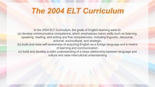 The 2004 ELT Curriculum
In the 2004 ELT Curriculum, the goals of English learning were to:
(a) develop communicative competence, which emphasizes macro skills such as listening,
speaking, reading, and writing and five competencies, including linguistic, discourse,
actional, sociocultural, and strategic;
(b) build and raise self-awareness of acquiring English as a foreign language and a means
of learning and communication;
(c) build and develop a solid understanding of a close relationship between language and
culture and raise intercultural understanding
 