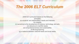 The 2006 ELT Curriculum
2006 ELT curriculum based on the following
principles:
(a) students’ and stakeholders’ needs and interests;
(b) integrity;
(c) sensitivity to the development of science, technology, and arts;
(d) relevance to real-life needs;
(e) comprehensiveness and sustainability;
(f) life-long learning;
(g) a balance between national needs and local needs.
 