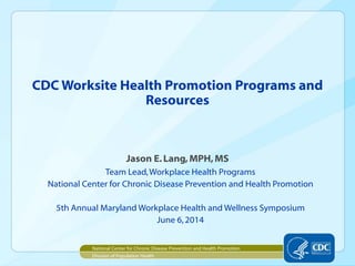 CDC Worksite Health Promotion Programs and
Resources
Jason E.Lang,MPH,MS
Team Lead,Workplace Health Programs
National Center for Chronic Disease Prevention and Health Promotion
5th Annual Maryland Workplace Health and Wellness Symposium
June 6,2014
National Center for Chronic Disease Prevention and Health Promotion
Division of Population Health
 