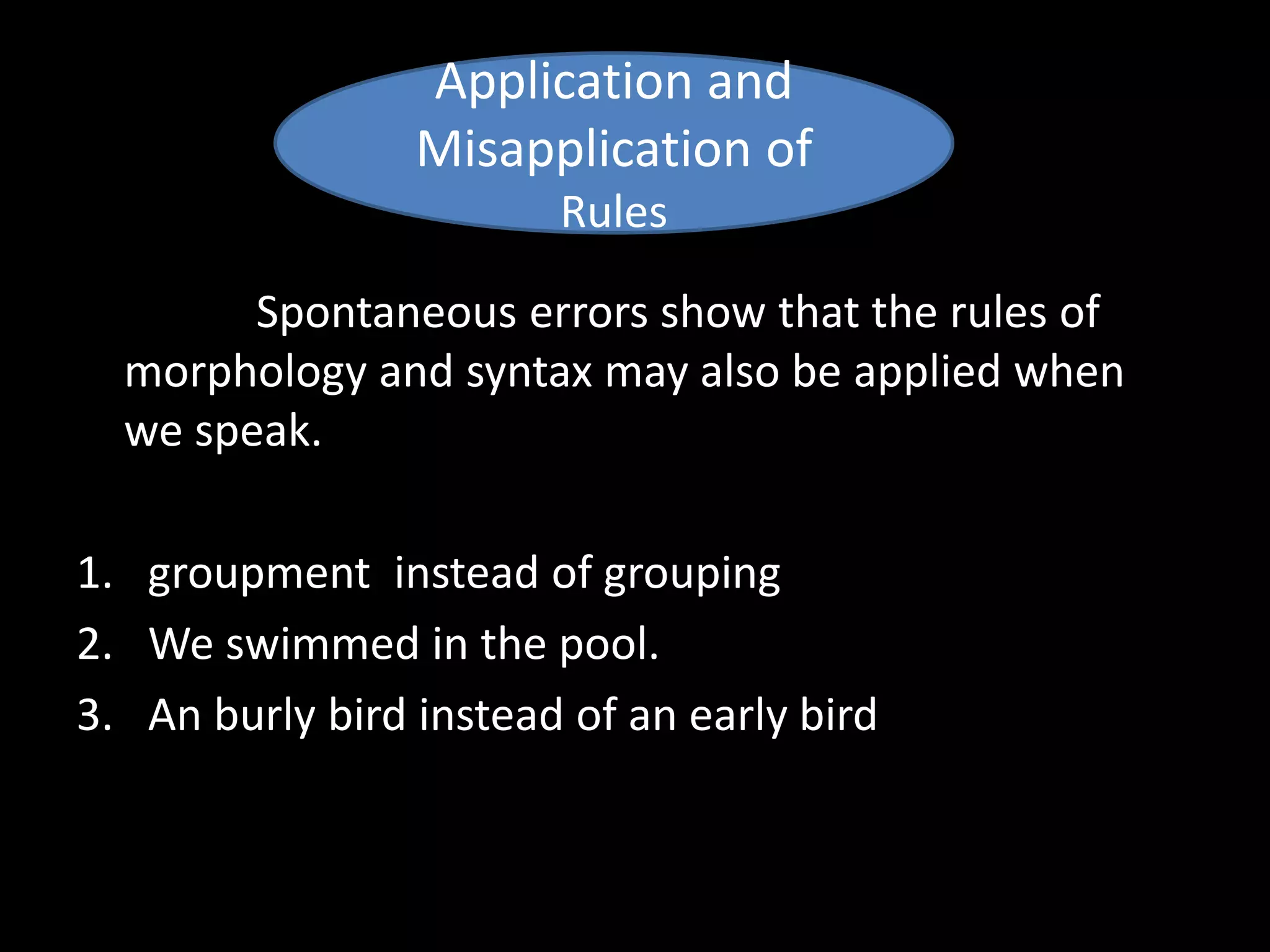 Spontaneous errors show that the rules of
morphology and syntax may also be applied when
we speak.
1. groupment instead of grouping
2. We swimmed in the pool.
3. An burly bird instead of an early bird
Application and
Misapplication of
Rules
 