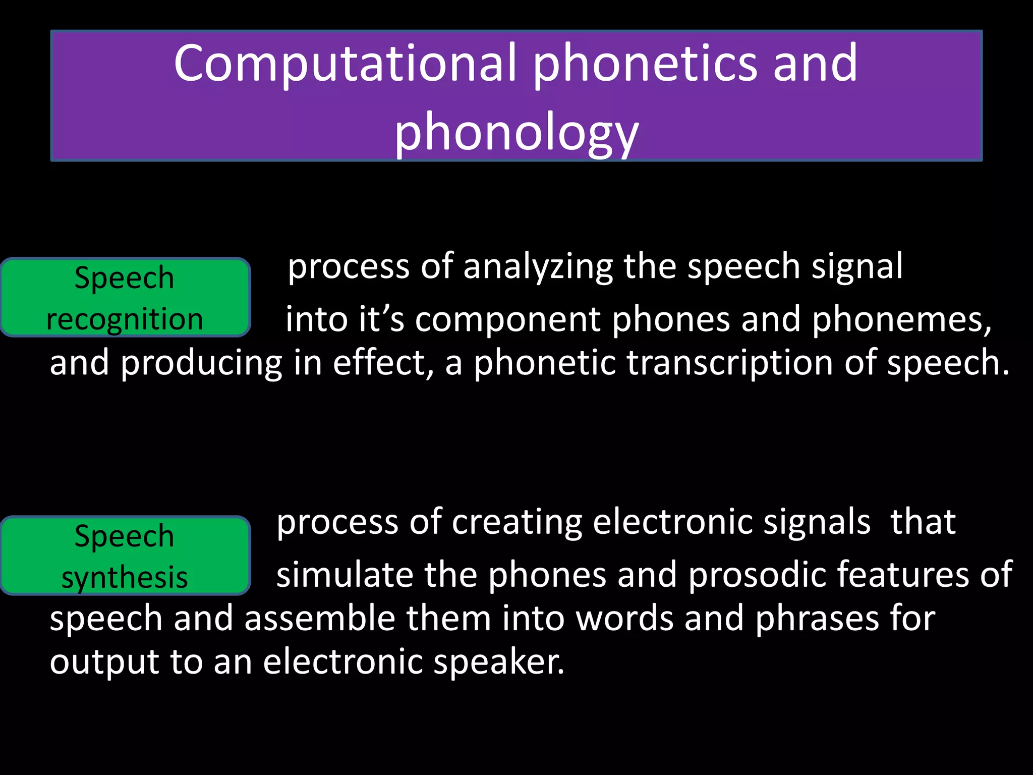 • 20
• process of analyzing the speech signal
into it’s component phones and phonemes,
and producing in effect, a phonetic transcription of speech.
process of creating electronic signals that
simulate the phones and prosodic features of
speech and assemble them into words and phrases for
output to an electronic speaker.
Computational phonetics and
phonology
Speech
recognition
Speech
synthesis
 