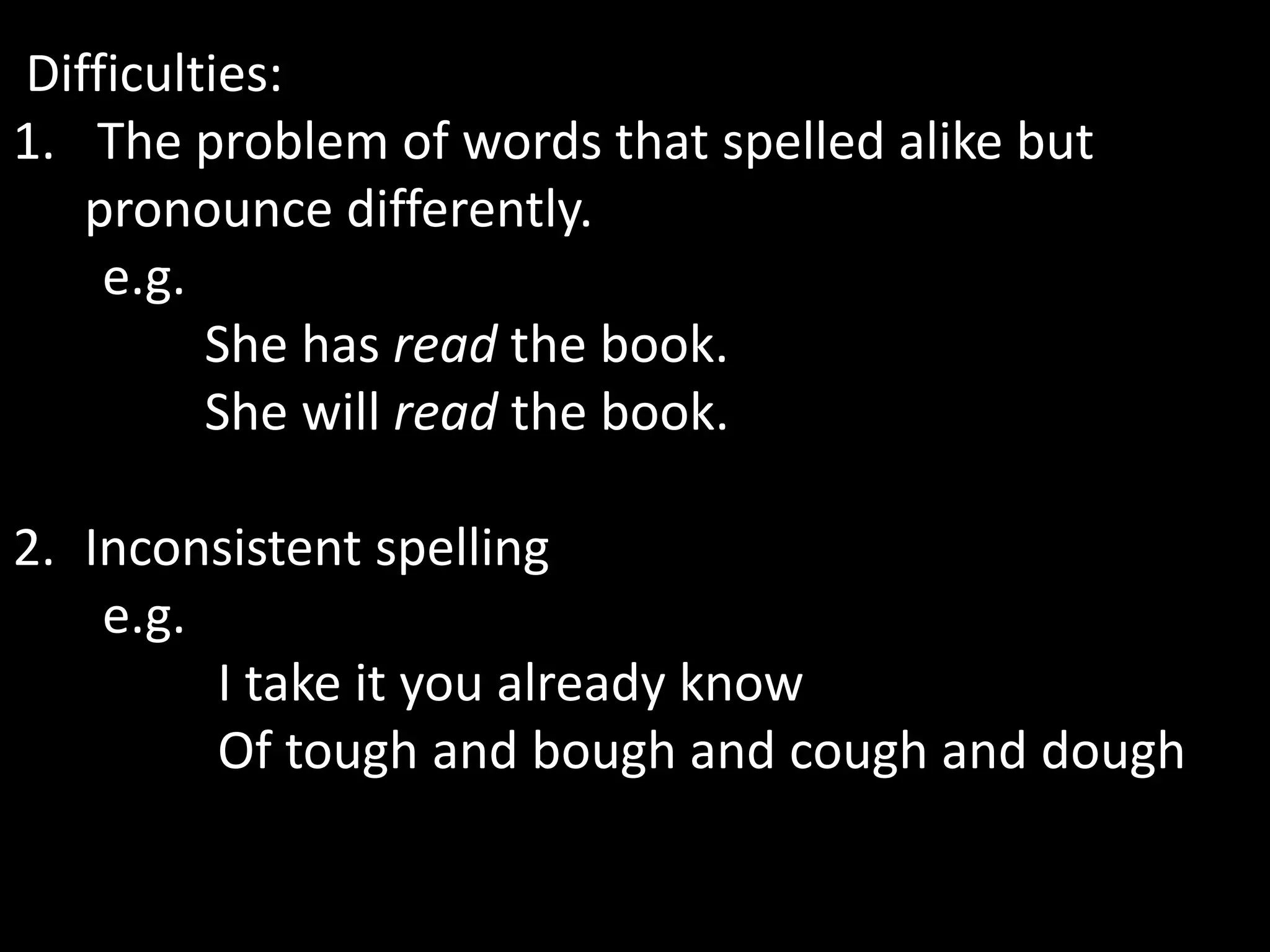 Difficulties:
1. The problem of words that spelled alike but
pronounce differently.
e.g.
She has read the book.
She will read the book.
2. Inconsistent spelling
e.g.
I take it you already know
Of tough and bough and cough and dough
 