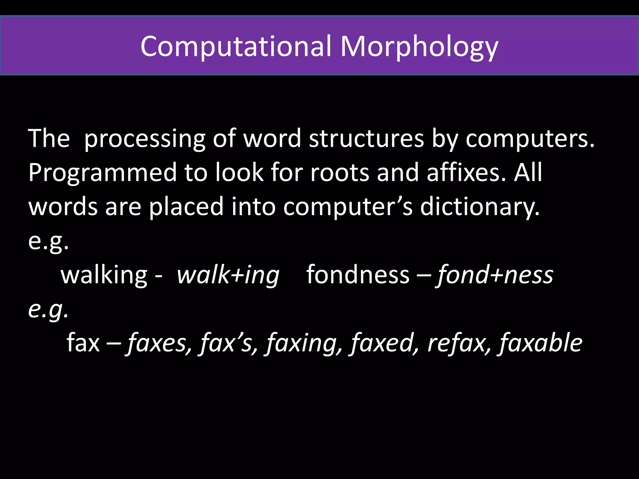 Computational Morphology
The processing of word structures by computers.
Programmed to look for roots and affixes. All
words are placed into computer’s dictionary.
e.g.
walking - walk+ing fondness – fond+ness
e.g.
fax – faxes, fax’s, faxing, faxed, refax, faxable
 