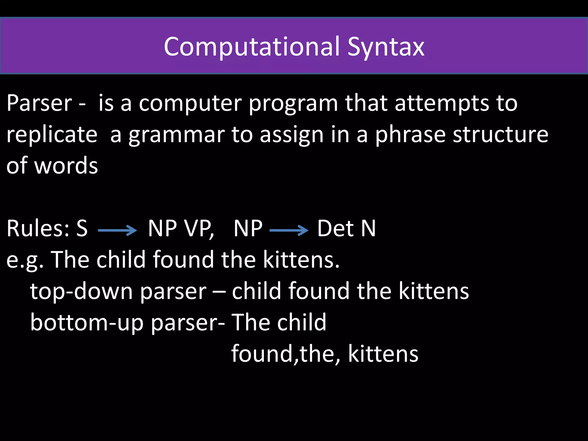 Computational Syntax
Parser - is a computer program that attempts to
replicate a grammar to assign in a phrase structure
of words
Rules: S NP VP, NP Det N
e.g. The child found the kittens.
top-down parser – child found the kittens
bottom-up parser- The child
found,the, kittens
 