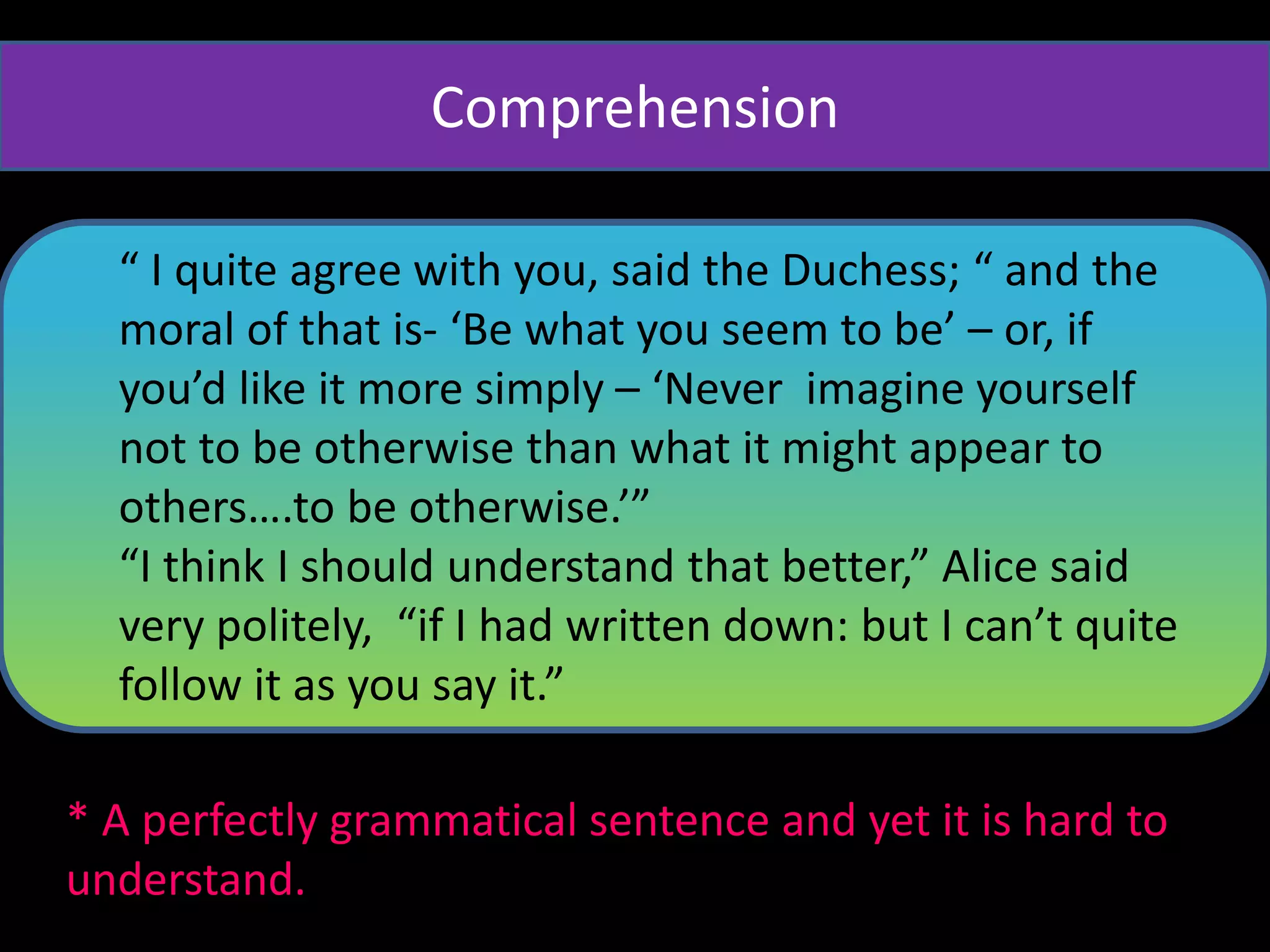 “ I quite agree with you, said the Duchess; “ and the
moral of that is- ‘Be what you seem to be’ – or, if
you’d like it more simply – ‘Never imagine yourself
not to be otherwise than what it might appear to
others….to be otherwise.’”
“I think I should understand that better,” Alice said
very politely, “if I had written down: but I can’t quite
follow it as you say it.”
* A perfectly grammatical sentence and yet it is hard to
understand.
Comprehension
 