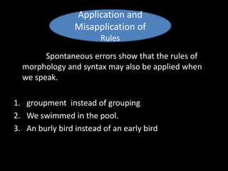 Spontaneous errors show that the rules of
morphology and syntax may also be applied when
we speak.
1. groupment instead of grouping
2. We swimmed in the pool.
3. An burly bird instead of an early bird
Application and
Misapplication of
Rules
 