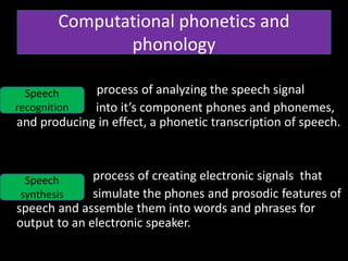 • 20
• process of analyzing the speech signal
into it’s component phones and phonemes,
and producing in effect, a phonetic transcription of speech.
process of creating electronic signals that
simulate the phones and prosodic features of
speech and assemble them into words and phrases for
output to an electronic speaker.
Computational phonetics and
phonology
Speech
recognition
Speech
synthesis
 