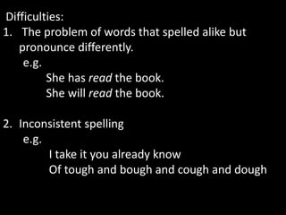 Difficulties:
1. The problem of words that spelled alike but
pronounce differently.
e.g.
She has read the book.
She will read the book.
2. Inconsistent spelling
e.g.
I take it you already know
Of tough and bough and cough and dough
 