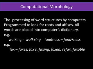 Computational Morphology
The processing of word structures by computers.
Programmed to look for roots and affixes. All
words are placed into computer’s dictionary.
e.g.
walking - walk+ing fondness – fond+ness
e.g.
fax – faxes, fax’s, faxing, faxed, refax, faxable
 