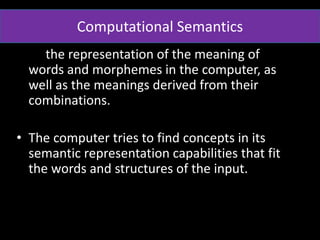 the representation of the meaning of
words and morphemes in the computer, as
well as the meanings derived from their
combinations.
• The computer tries to find concepts in its
semantic representation capabilities that fit
the words and structures of the input.
Computational Semantics
 