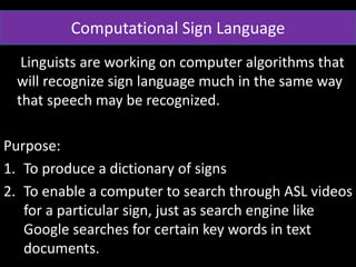 • Linguists are working on computer algorithms that
will recognize sign language much in the same way
that speech may be recognized.
Purpose:
1. To produce a dictionary of signs
2. To enable a computer to search through ASL videos
for a particular sign, just as search engine like
Google searches for certain key words in text
documents.
Computational Sign Language
 
