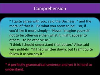 “ I quite agree with you, said the Duchess; “ and the
moral of that is- ‘Be what you seem to be’ – or, if
you’d like it more simply – ‘Never imagine yourself
not to be otherwise than what it might appear to
others….to be otherwise.’”
“I think I should understand that better,” Alice said
very politely, “if I had written down: but I can’t quite
follow it as you say it.”
* A perfectly grammatical sentence and yet it is hard to
understand.
Comprehension
 