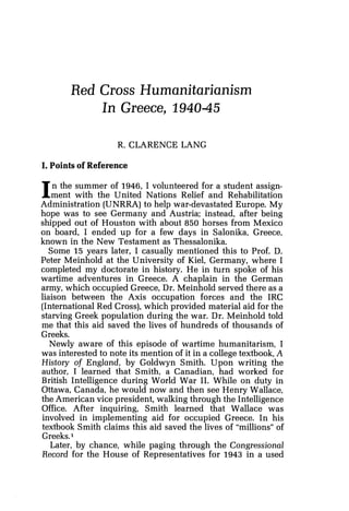 Red Cross Humanitarianism
In Greece, 194045
R. CLARENCE LANG
I. Points of Reference
In the summer of 1946, I volunteered for a student assign-
ment with the United Nations Relief and Rehabilitation
Administration (UNRRA)to help war-devastated Europe. My
hope was to see Germany and Austria; instead, after being
shipped out of Houston with about 850 horses from Mexico
on board, I ended up for a few days in Salonika, Greece,
known in the New Testament as Thessalonika.
Some 15 years later, I casually mentioned this to Prof. D.
Peter Meinhold at the University of Kiel, Germany, where I
completed my doctorate in history. He in turn spoke of his
wartime adventures in Greece. A chaplain in the German
army, which occupied Greece, Dr. Meinhold served there as a
liaison between the Axis occupation forces and the IRC
(International Red Cross),which provided material aid for the
starving Greek population during the war. Dr. Meinhold told
me that this aid saved the lives of hundreds of thousands of
Greeks.
Newly aware of this episode of wartime humanitarism, I
was interested to note its mention of it in a college textbook,A
History of England, by Goldwyn Smith. Upon writing the
author, I learned that Smith, a Canadian, had worked for
British Intelligence during World War 11. While on duty in
Ottawa, Canada, he would now and then see Henry Wallace,
the American vice president, walking through the Intelligence
Office. After inquiring, Smith learned that Wallace was
involved in implementing aid for occupied Greece. In his
textbook Smith claims this aid saved the lives of "millions" of
Greeks.1
Later, by chance, while paging through the Congressional
Record for the House of Representatives for 1943 in a used
 