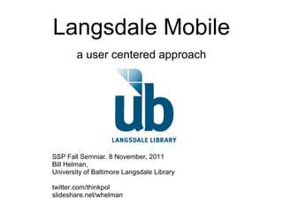 Langsdale Mobile a user centered approach SSP Fall Semniar. 8 November, 2011 Bill Helman, University of Baltimore Langsdale Library twitter.com/thinkpol slideshare.net/whelman 