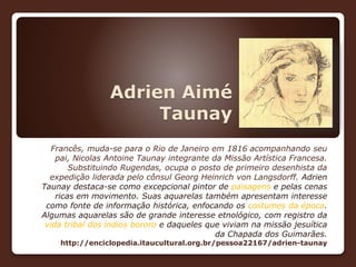 Adrien Aimé
Taunay
Francês, muda-se para o Rio de Janeiro em 1816 acompanhando seu
pai, Nicolas Antoine Taunay integrante da Missão Artística Francesa.
Substituindo Rugendas, ocupa o posto de primeiro desenhista da
expedição liderada pelo cônsul Georg Heinrich von Langsdorff. Adrien
Taunay destaca-se como excepcional pintor de paisagens e pelas cenas
ricas em movimento. Suas aquarelas também apresentam interesse
como fonte de informação histórica, enfocando os costumes da época.
Algumas aquarelas são de grande interesse etnológico, com registro da
vida tribal dos índios bororo e daqueles que viviam na missão jesuítica
da Chapada dos Guimarães.
http://enciclopedia.itaucultural.org.br/pessoa22167/adrien-taunay
 