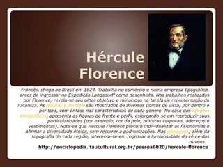 Hércule
Florence
Francês, chega ao Brasil em 1824. Trabalha no comércio e numa empresa tipográfica,
antes de ingressar na Expedição Langsdorff como desenhista. Nos trabalhos realizados
por Florence, revela-se seu olhar objetivo e minucioso na tarefa de representação da
natureza. As plantas e animais são mostrados de diversos pontos de vista, por dentro e
por fora, com ênfase nas características de cada gênero. No caso dos retratos
etnográficos, apresenta as figuras de frente e perfil, esforçando-se em reproduzir suas
particularidades (por exemplo, cor da pele, pinturas corporais, adereços e
vestimentas). Nota-se que Hercule Florence procura individualizar as fisionomias e
afirmar a diversidade étnica, sem recorrer a padronizações. Nas paisagens, além da
topografia de cada região, interessa-se em registrar a luminosidade do céu e das
nuvens.
http://enciclopedia.itaucultural.org.br/pessoa6020/hercule-florence
 