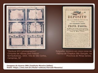 Poligrafia: Anúncio em cinco cores da
Fábrica de Chapéus São Gonçalo, na
Província de Minas Gerais.
“Epréuve Nº2 (photographie)”
Conjunto de rótulos para frascos
farmacêuticos, 1833. Vila de São Carlos,
Campinas, SP
Imagens do Acervo IMS (Instituto Moreira Salles).
Visite: https://ims.com.br/titular-colecao/hercule-florence/
 
