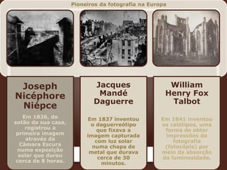 Joseph
Nicéphore
Niépce
Em 1826, do
sotão da sua casa,
registrou a
primeira imagem
através da
Câmara Escura
numa exposição
solar que durou
cerca de 8 horas.
Jacques
Mandé
Daguerre
Em 1837 inventou
o daguerreótipo
que fixava a
imagem capturada
com luz solar
numa chapa de
metal que durava
cerca de 30
minutos.
William
Henry Fox
Talbot
Em 1841 inventou
os calótipos, uma
forma de obter
impressões da
fotografia
(fotocópia) por
meio da absorção
da luminosidade.
Pioneiros da fotografia na Europa
 