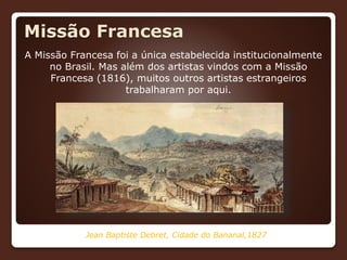 Missão Francesa
A Missão Francesa foi a única estabelecida institucionalmente
no Brasil. Mas além dos artistas vindos com a Missão
Francesa (1816), muitos outros artistas estrangeiros
trabalharam por aqui.
Jean Baptiste Debret, Cidade do Bananal,1827
 