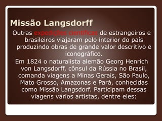 Missão Langsdorff
Outras expedições científicas de estrangeiros e
brasileiros viajaram pelo interior do país
produzindo obras de grande valor descritivo e
iconográfico.
Em 1824 o naturalista alemão Georg Henrich
von Langsdorff, cônsul da Rússia no Brasil,
comanda viagens a Minas Gerais, São Paulo,
Mato Grosso, Amazonas e Pará, conhecidas
como Missão Langsdorf. Participam dessas
viagens vários artistas, dentre eles:
 