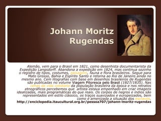 Johann Moritz
Rugendas
Alemão, vem para o Brasil em 1821, como desenhista documentarista da
Expedição Langsdorff. Abandona a expedição em 1824, mas continua sozinho
o registro de tipos, costumes, paisagens, fauna e flora brasileiros. Segue para
Mato Grosso, Bahia e Espírito Santo e retorna ao Rio de Janeiro ainda no
mesmo ano. Cem litografias com base em desenhos brasileiros de Rugendas
são publicadas no volume Viagem Pitoresca pelo Brasil (1827/1835). Nas
cenas da vida cotidiana da população brasileira da época e nos retratos
etnográficos percebemos que artista estava empenhado em criar imagens
idealizadas, mais programáticas do que reais. Os corpos de negros e índios são
representados em estilo clássico, os traços suavizados e europeizados, bem
como é amenizada a situação dos escravos.
http://enciclopedia.itaucultural.org.br/pessoa707/johann-moritz-rugendas
 