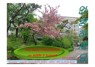 안
                                                                  녕
                                                                  하
               Hot I
               H Issue Presentation
                       P        i                                 세
Presenter:
                 on ASEM 9 Summit
Presenter: LAngsith THANASOUK (GMPA – GSPA – SNU on 02.05.2012)
                                                    02.05.2012)
                                                                  요
                                                                  1
 