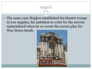1940’sThe same year Hughes established his theatre troupe in Los Angeles, his ambition to write for the movies materialized when he co-wrote the screen play for Way Down South. 