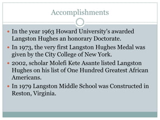 AccomplishmentsIn the year 1963 Howard University's awarded Langston Hughes an honorary Doctorate. In 1973, the very first Langston Hughes Medal was given by the City College of New York.2002, scholar MolefiKete Asante listed Langston Hughes on his list of One Hundred Greatest African Americans.In 1979 Langston Middle School was Constructed in Reston, Virginia. 