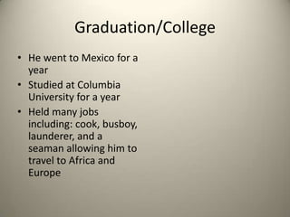 Graduation/CollegeHe went to Mexico for a yearStudied at Columbia University for a yearHeld many jobs including: cook, busboy, launderer, and a seaman allowing him to travel to Africa and Europe