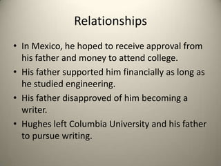 RelationshipsIn Mexico, he hoped to receive approval from his father and money to attend college.His father supported him financially as long as he studied engineering.His father disapproved of him becoming a writer. Hughes left Columbia University and his father to pursue writing.