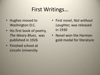 First Writings…Hughes moved to Washington D.C. His first book of poetry, The Weary Blues,  was published in 1926Finished school at Lincoln UniversityFirst novel, Not without Laughter, was released in 1930Novel won the Harmon gold medal for literature