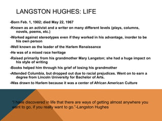 LANGSTON HUGHES: LIFE
-Born Feb. 1, 1902; died May 22, 1967
-Known as an activist and a writer on many different levels (plays, columns,
novels, poems, etc.)
-Worked against stereotypes even if they worked in his advantage, inorder to be
his own person
-Well known as the leader of the Harlem Renaissance
-He was of a mixed race heritage
-Raised primarily from his grandmother Mary Langston; she had a huge impact on
his style of writing
-Books helped him through his grief of losing his grandmother
-Attended Columbia, but dropped out due to racial prejudices. Went on to earn a
degree from Lincoln University for Bachelor of Arts.
-Was drawn to Harlem because it was a center of African American Culture
“I have discovered in life that there are ways of getting almost anywhere you
want to go, if you really want to go.”-Langston Hughes
 