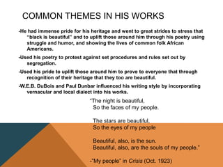 COMMON THEMES IN HIS WORKS
-He had immense pride for his heritage and went to great strides to stress that
“black is beautiful” and to uplift those around him through his poetry using
struggle and humor, and showing the lives of common folk African
Americans.
-Used his poetry to protest against set procedures and rules set out by
segregation.
-Used his pride to uplift those around him to prove to everyone that through
recognition of their heritage that they too are beautiful.
-W.E.B. DuBois and Paul Dunbar influenced his writing style by incorporating
vernacular and local dialect into his works.
“The night is beautiful,
So the faces of my people.
The stars are beautiful,
So the eyes of my people
Beautiful, also, is the sun.
Beautiful, also, are the souls of my people.”
-”My people” in Crisis (Oct. 1923)
 